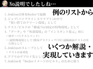 No説明でしたしね…
1.Jenkins自体をDockerで起動
2.ジョブ(パイプラインスクリプト)の中で
「使い捨てのクリーン環境」として
3.テスト/ビルドの「構成/Ver固定の特殊環境」として
4.「データ」や「外部環境」の「インスタント復元」用に
●
DBサーバ(テストベッド)
●
(超特殊環境として)簡易デスクトップ(VNC)遠隔画面テストの実
行体として
5.Jenkinsのスレーブとして
●
テストの並列化
6.アプリのデプロイ先として
7.Jenkinsを「Dockerイメージのビルド」のために使う
例のリストから
いくつか解説・
実現していきます
 