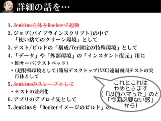 詳細の話を…
1.Jenkins自体をDockerで起動
2.ジョブ(パイプラインスクリプト)の中で
「使い捨てのクリーン環境」として
3.テスト/ビルドの「構成/Ver固定の特殊環境」として
4.「データ」や「外部環境」の「インスタント復元」用に
●
DBサーバ(テストベッド)
●
(超特殊環境として)簡易デスクトップ(VNC)遠隔画面テストの実
行体として
5.Jenkinsのスレーブとして
●
テストの並列化
6.アプリのデプロイ先として
7.Jenkinsを「Dockerイメージのビルド」のために使う
これとこれは
やめときます
(「以前ハマった」のと
「今回必要ない感」
から)
 