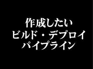 作成したい
ビルド・デプロイ
パイプライン
 