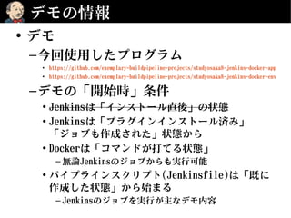 デモの情報
• デモ
–今回使用したプログラム
• https://github.com/exemplary-buildpipeline-projects/studyosaka8-jenkins-docker-app
• https://github.com/exemplary-buildpipeline-projects/studyosaka8-jenkins-docker-env
–デモの「開始時」条件
• Jenkinsは「インストール直後」の状態
• Jenkinsは「プラグインインストール済み」
「ジョブも作成された」状態から
• Dockerは「コマンドが打てる状態」
– 無論Jenkinsのジョブからも実行可能
• パイプラインスクリプト(Jenkinsfile)は「既に
作成した状態」から始まる
– Jenkinsのジョブを実行が主なデモ内容
 