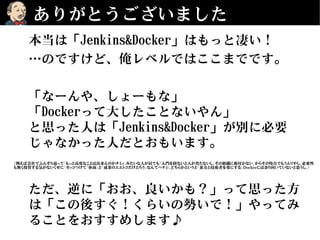 ありがとうございました
本当は「Jenkins&Docker」はもっと凄い！
…のですけど、俺レベルではここまでです。
「なーんや、しょーもな」
「Dockerって大したことないやん」
と思った人は「Jenkins&Docker」が別に必要
じゃなかった人だとおもいます。
ただ、逆に「おお、良いかも？」って思った方
は「この後すぐ！くらいの勢いで！」やってみ
ることをおすすめします♪
（例えば会社でふんぞり返って「もっと高度なことは出来んのかチミィ」みたいな人が居ても「入門を経ないと人が育たないし、その組織に根付かない」からその時点でもうムリやし、必要性
も無く投資する気がないくせに「カッコつけて「体面」と「成果のエエトコだけとろう」なんてハナシ、どちらかというと「裏方と技術者を楽にする」Dockerには余り向いていないと思うし。）
 