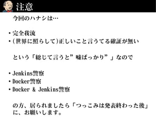 注意
今回のハナシは…
• 完全我流
• (世界に照らして)正しいこと言うてる確証が無い
という「総じて言うと”嘘ばっかり”」なので
• Jenkins警察
• Docker警察
• Docker & Jenkins警察
の方、居られましたら「つっこみは発表終わった後」
に、お願いします。
 
