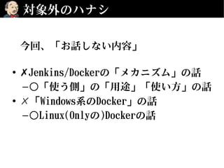 対象外のハナシ
今回、「お話しない内容」
• ✗Jenkins/Dockerの「メカニズム」の話
–○「使う側」の「用途」「使い方」の話
• ✗「Windows系のDocker」の話
–○Linux(Onlyの)Dockerの話
 