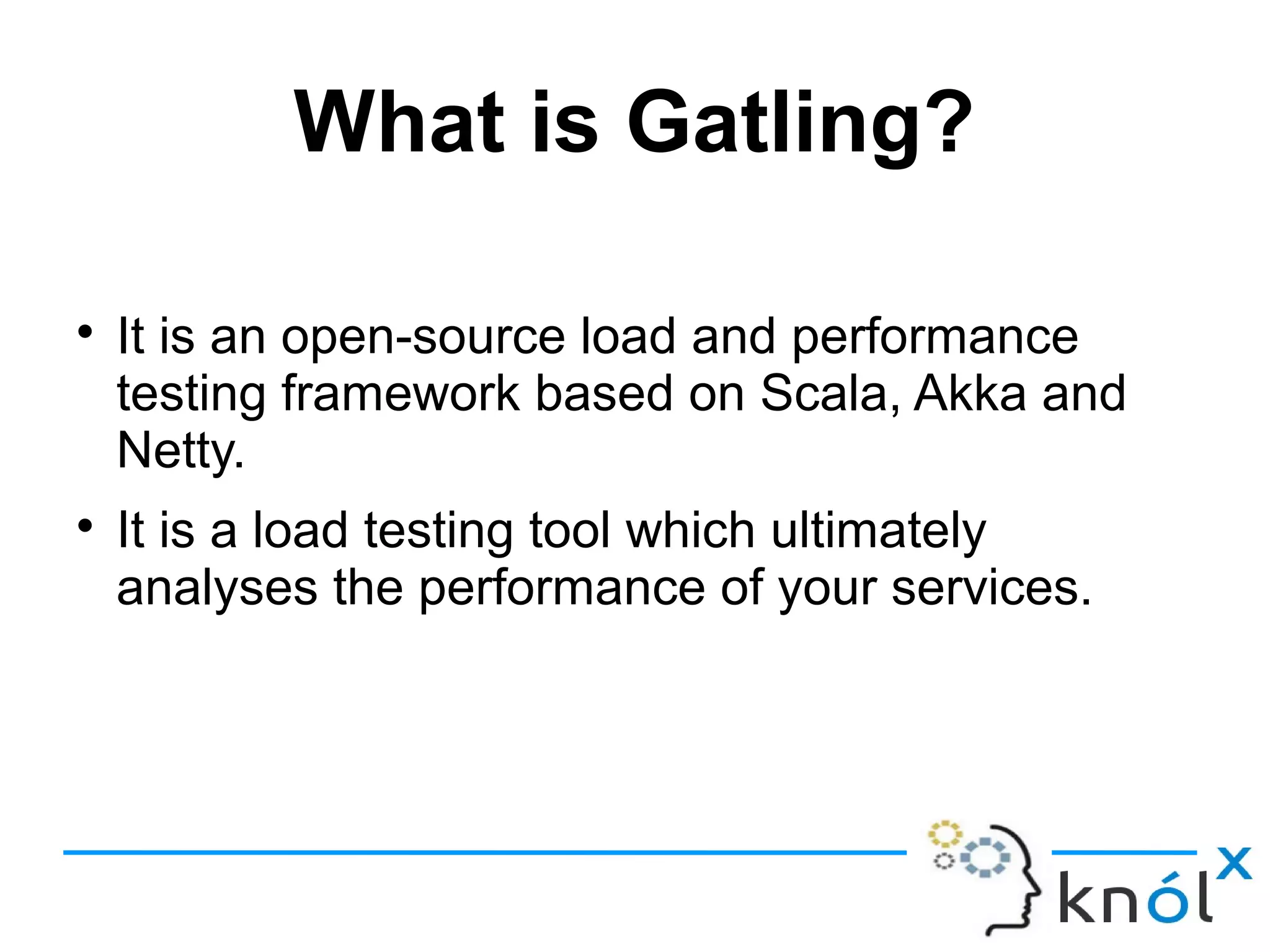 What is Gatling?

It is an open-source load and performance
testing framework based on Scala, Akka and
Netty.

It is a load testing tool which ultimately
analyses the performance of your services.
 