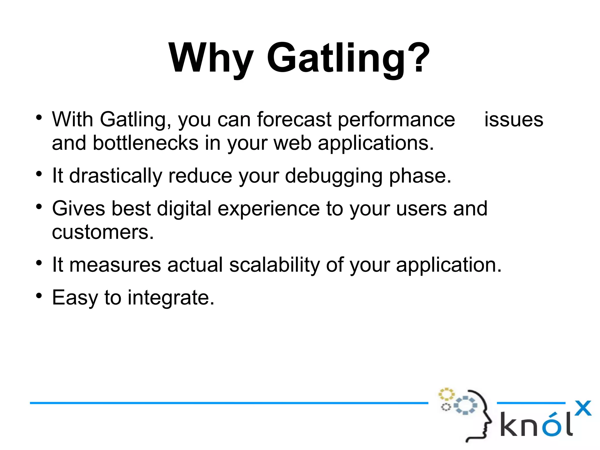 Why Gatling?

With Gatling, you can forecast performance issues
and bottlenecks in your web applications.

It drastically reduce your debugging phase.

Gives best digital experience to your users and
customers.

It measures actual scalability of your application.

Easy to integrate.
 