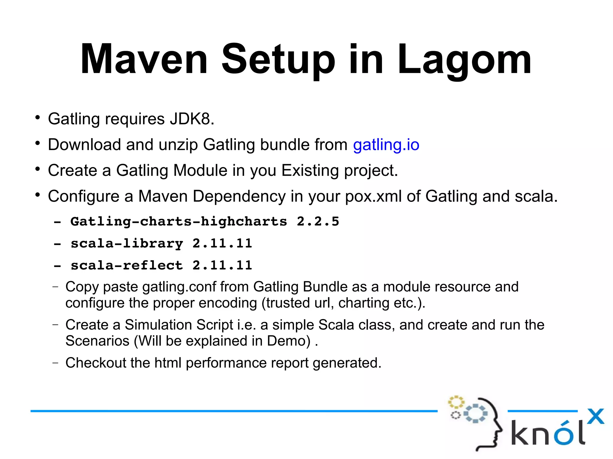 Maven Setup in Lagom

Gatling requires JDK8.

Download and unzip Gatling bundle from gatling.io

Create a Gatling Module in you Existing project.

Configure a Maven Dependency in your pox.xml of Gatling and scala.
­ Gatling­charts­highcharts 2.2.5
­ scala­library 2.11.11
­ scala­reflect 2.11.11
− Copy paste gatling.conf from Gatling Bundle as a module resource and
configure the proper encoding (trusted url, charting etc.).
− Create a Simulation Script i.e. a simple Scala class, and create and run the
Scenarios (Will be explained in Demo) .
− Checkout the html performance report generated.
 