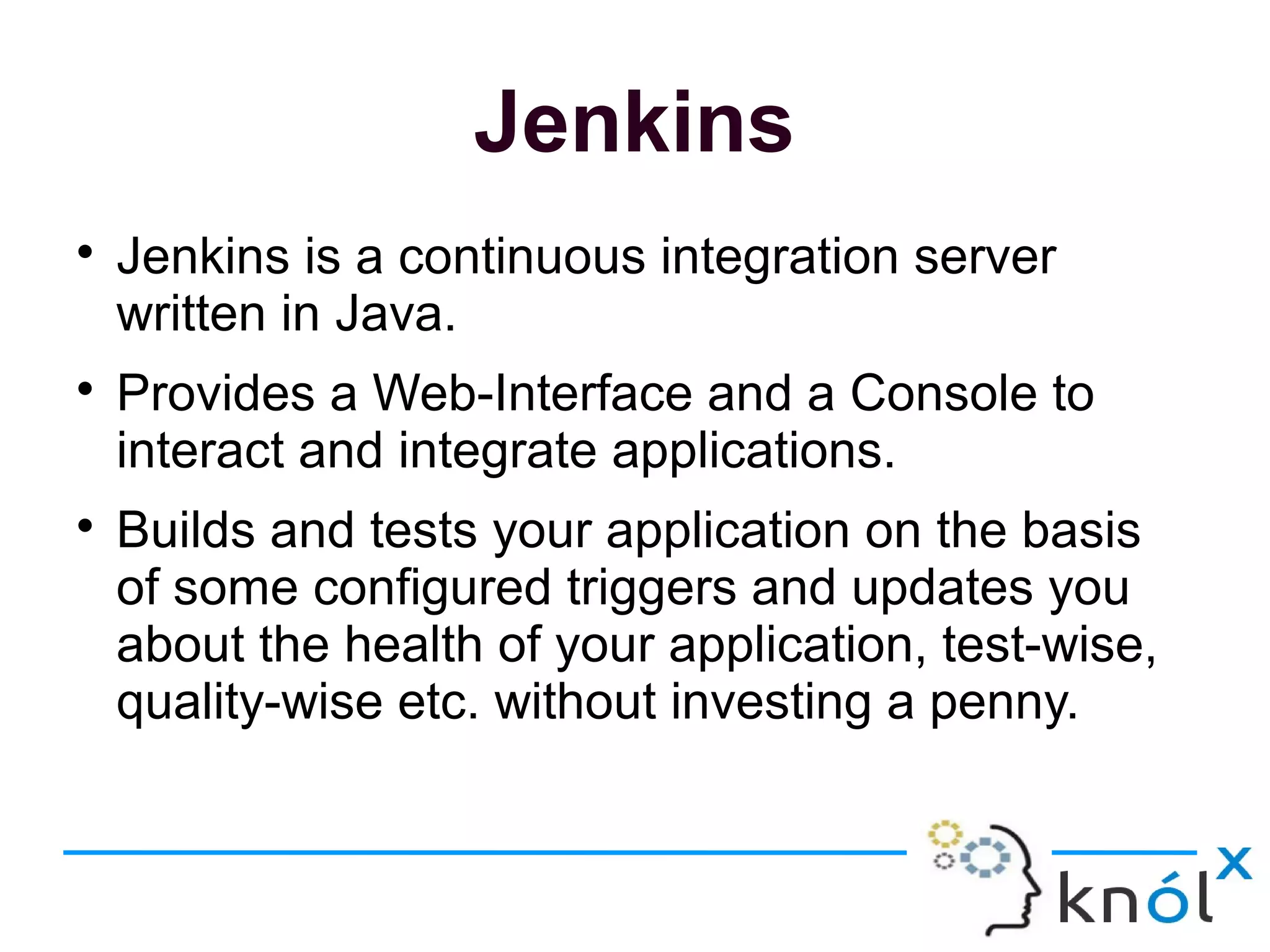 Jenkins

Jenkins is a continuous integration server
written in Java.

Provides a Web-Interface and a Console to
interact and integrate applications.

Builds and tests your application on the basis
of some configured triggers and updates you
about the health of your application, test-wise,
quality-wise etc. without investing a penny.
 