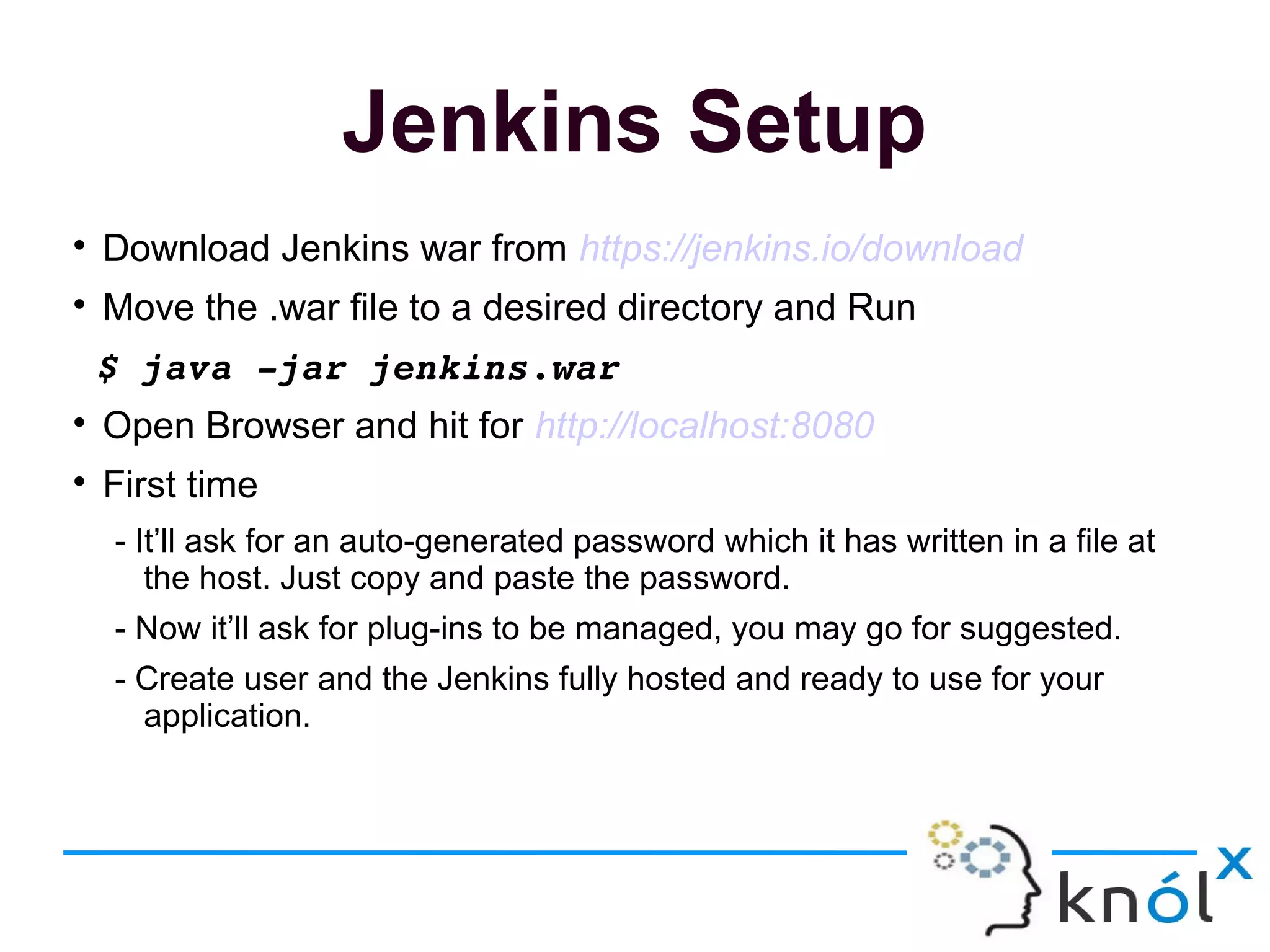 Jenkins Setup

Download Jenkins war from https://jenkins.io/download

Move the .war file to a desired directory and Run
 $ java ­jar jenkins.war

Open Browser and hit for http://localhost:8080

First time
- It’ll ask for an auto-generated password which it has written in a file at
the host. Just copy and paste the password.
- Now it’ll ask for plug-ins to be managed, you may go for suggested.
- Create user and the Jenkins fully hosted and ready to use for your
application.
 