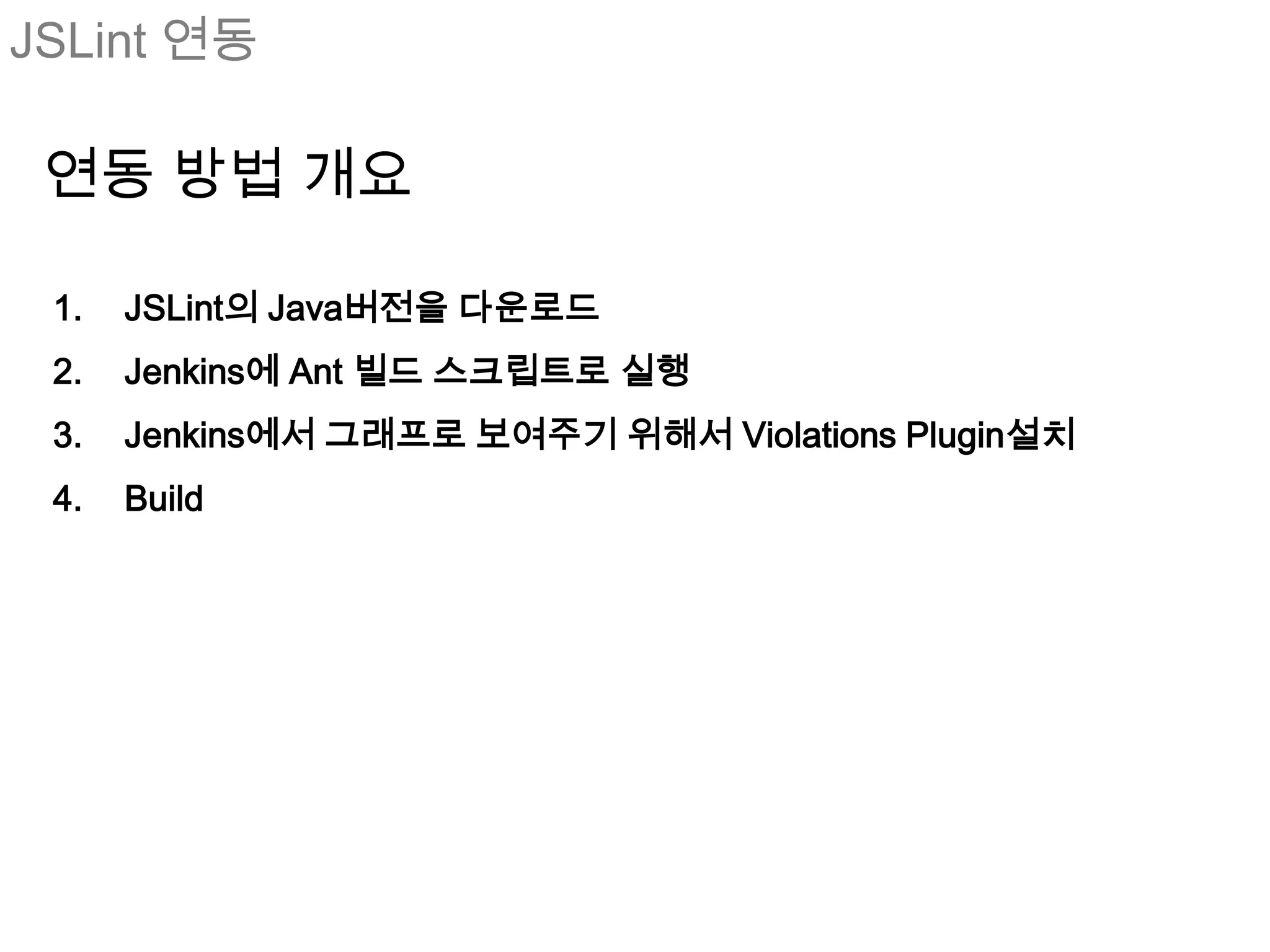 JSLint 연동

 연동 방법 개요

 1.   JSLint의 Java버전을 다운로드
 2.   Jenkins에 Ant 빌드 스크립트로 실행
 3.   Jenkins에서 그래프로 보여주기 위해서 Violations Plugin설치
 4.   Build
 