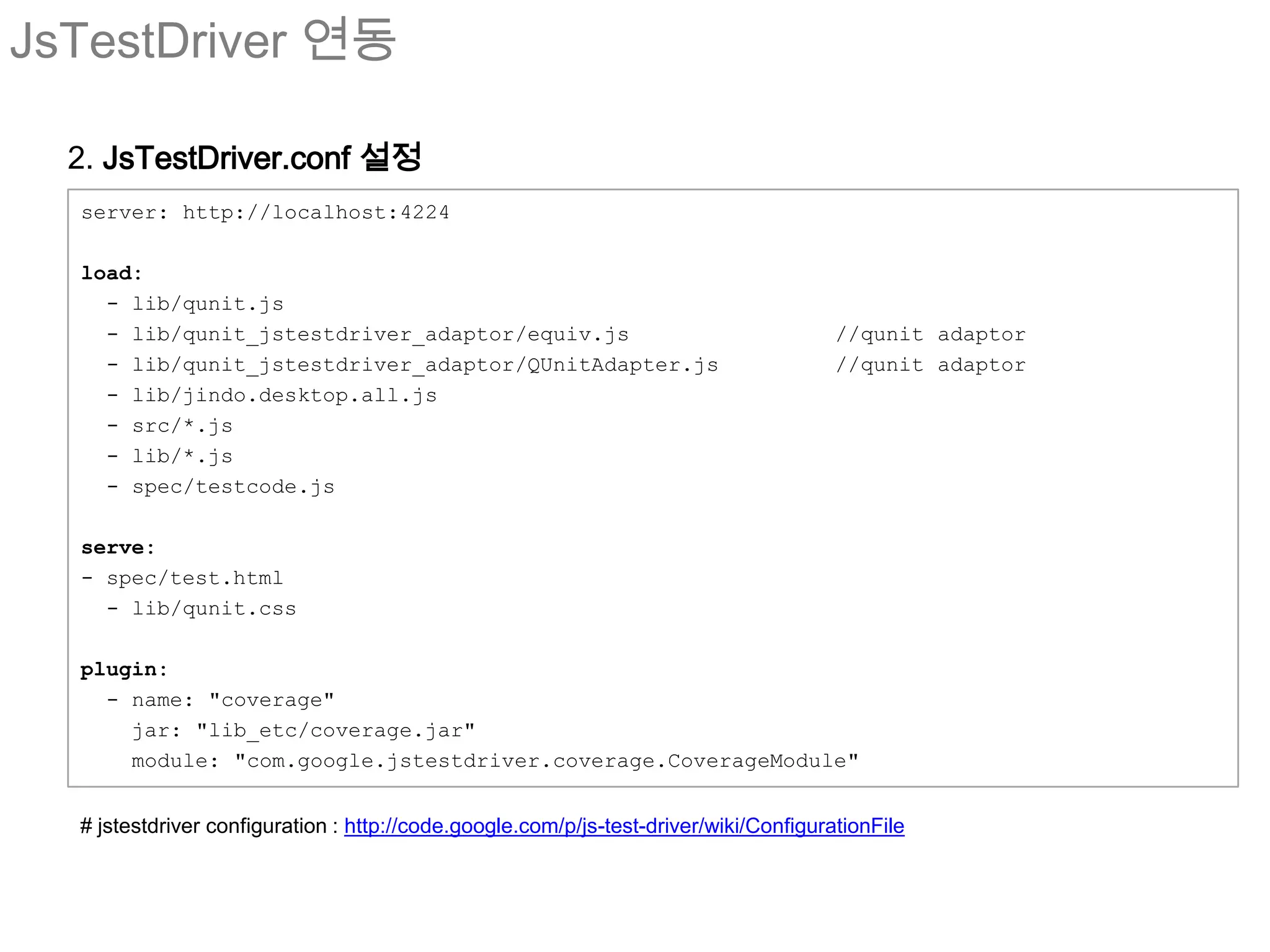 JsTestDriver 연동

  2. JsTestDriver.conf 설정
  server: http://localhost:4224

  load:
    - lib/qunit.js
    - lib/qunit_jstestdriver_adaptor/equiv.js                                          //qunit adaptor
    - lib/qunit_jstestdriver_adaptor/QUnitAdapter.js                                   //qunit adaptor
    - lib/jindo.desktop.all.js
    - src/*.js
    - lib/*.js
    - spec/testcode.js

  serve:
  - spec/test.html
    - lib/qunit.css

  plugin:
    - name: "coverage"
      jar: "lib_etc/coverage.jar"
      module: "com.google.jstestdriver.coverage.CoverageModule"


  # jstestdriver configuration : http://code.google.com/p/js-test-driver/wiki/ConfigurationFile
 