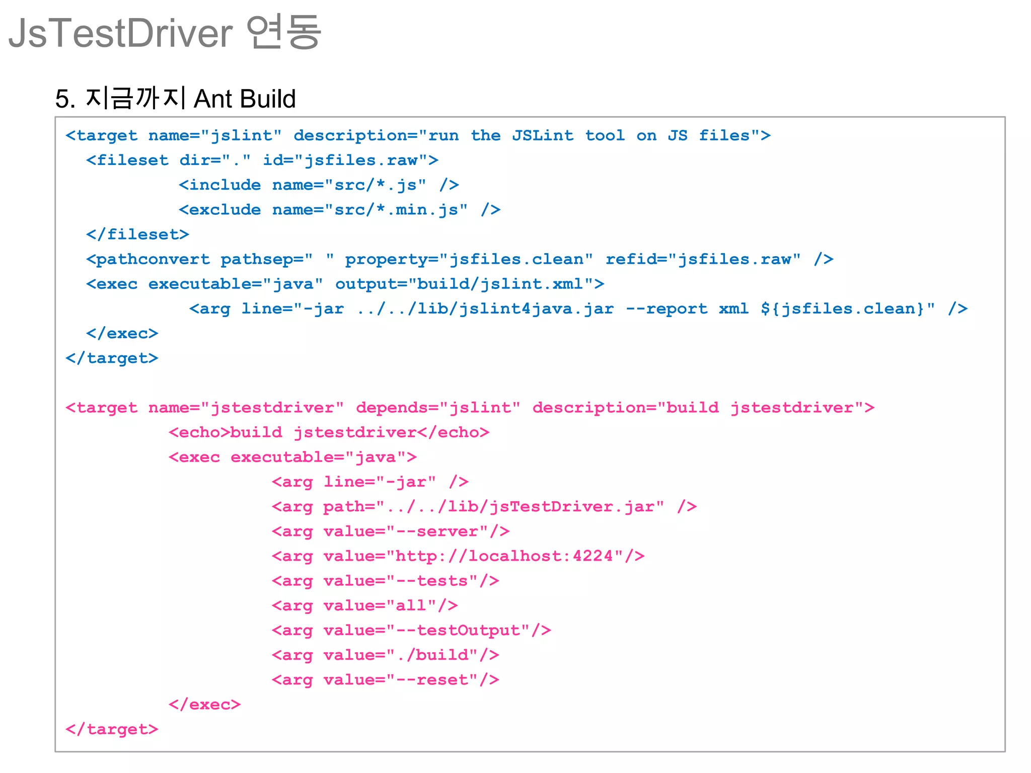 JsTestDriver 연동
  5. 지금까지 Ant Build
  <target name="jslint" description="run the JSLint tool on JS files">
    <fileset dir="." id="jsfiles.raw">
             <include name="src/*.js" />
             <exclude name="src/*.min.js" />
    </fileset>
    <pathconvert pathsep=" " property="jsfiles.clean" refid="jsfiles.raw" />
    <exec executable="java" output="build/jslint.xml">
               <arg line="-jar ../../lib/jslint4java.jar --report xml ${jsfiles.clean}" />
    </exec>
  </target>

  <target name="jstestdriver" depends="jslint" description="build jstestdriver">
            <echo>build jstestdriver</echo>
            <exec executable="java">
                      <arg line="-jar" />
                      <arg path="../../lib/jsTestDriver.jar" />
                      <arg value="--server"/>
                      <arg value="http://localhost:4224"/>
                      <arg value="--tests"/>
                      <arg value="all"/>
                      <arg value="--testOutput"/>
                      <arg value="./build"/>
                      <arg value="--reset"/>
            </exec>
  </target>
 