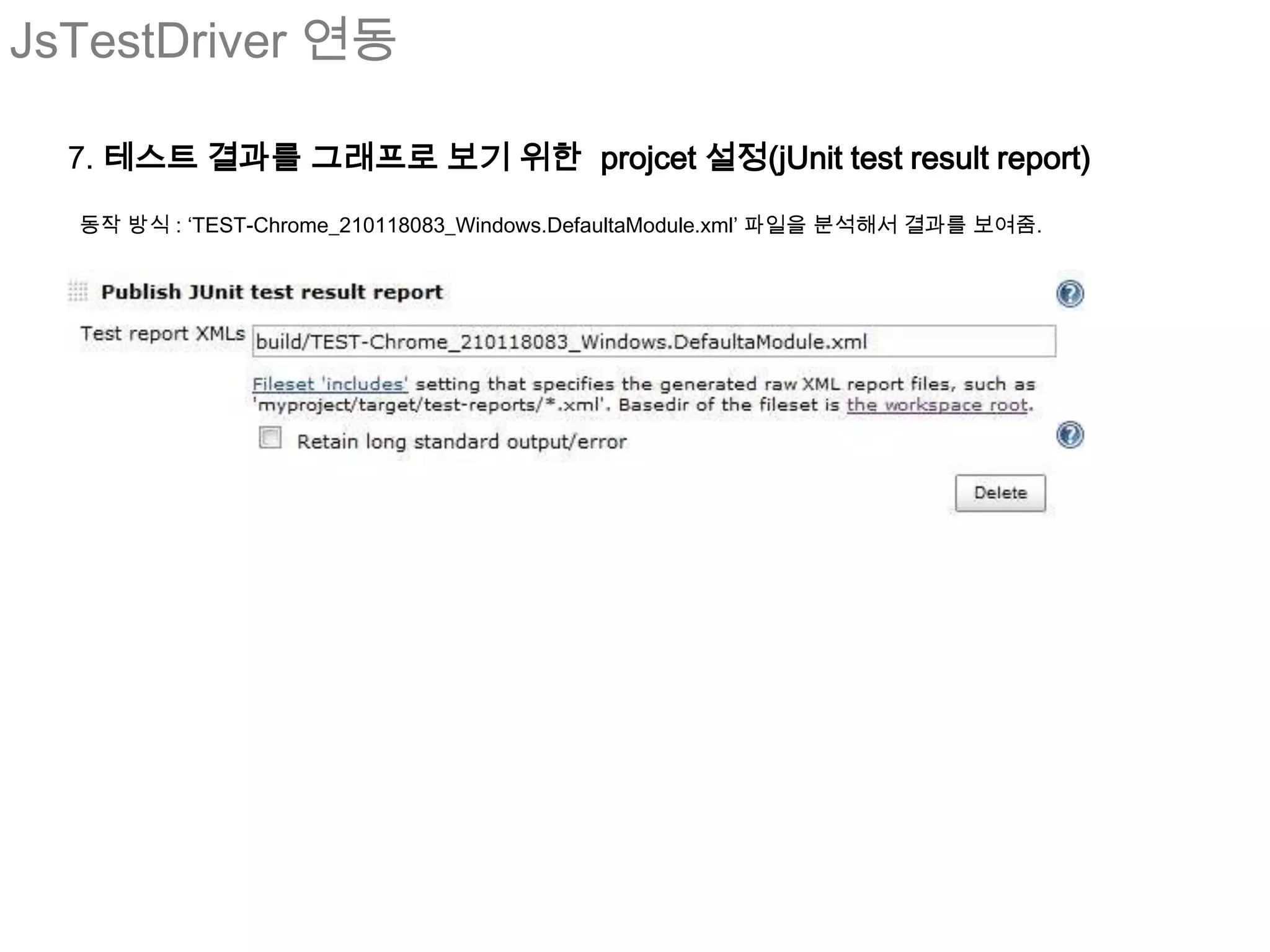 JsTestDriver 연동

  7. 테스트 결과를 그래프로 보기 위한 projcet 설정(jUnit test result report)

  동작 방식 : ‘TEST-Chrome_210118083_Windows.DefaultaModule.xml’ 파일을 분석해서 결과를 보여줌.
 