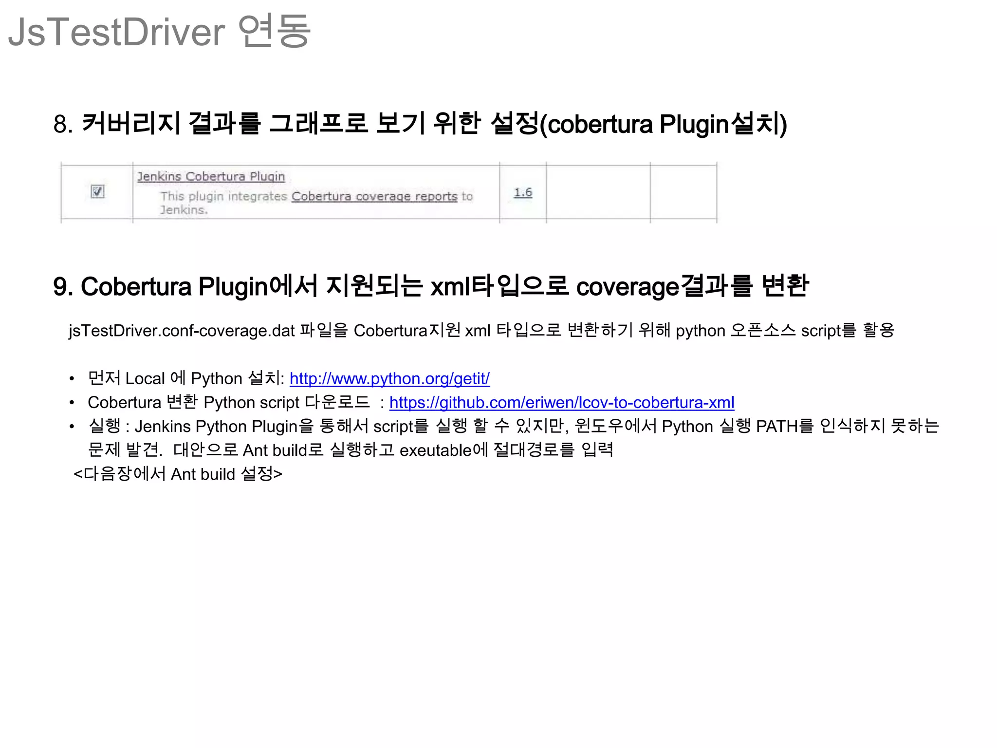 JsTestDriver 연동

  8. 커버리지 결과를 그래프로 보기 위한 설정(cobertura Plugin설치)




  9. Cobertura Plugin에서 지원되는 xml타입으로 coverage결과를 변환
   jsTestDriver.conf-coverage.dat 파일을 Cobertura지원 xml 타입으로 변환하기 위해 python 오픈소스 script를 활용

   • 먼저 Local 에 Python 설치: http://www.python.org/getit/
   • Cobertura 변환 Python script 다운로드 : https://github.com/eriwen/lcov-to-cobertura-xml
   • 실행 : Jenkins Python Plugin을 통해서 script를 실행 할 수 있지만, 윈도우에서 Python 실행 PATH를 인식하지 못하는
     문제 발견. 대안으로 Ant build로 실행하고 exeutable에 절대경로를 입력
    <다음장에서 Ant build 설정>
 