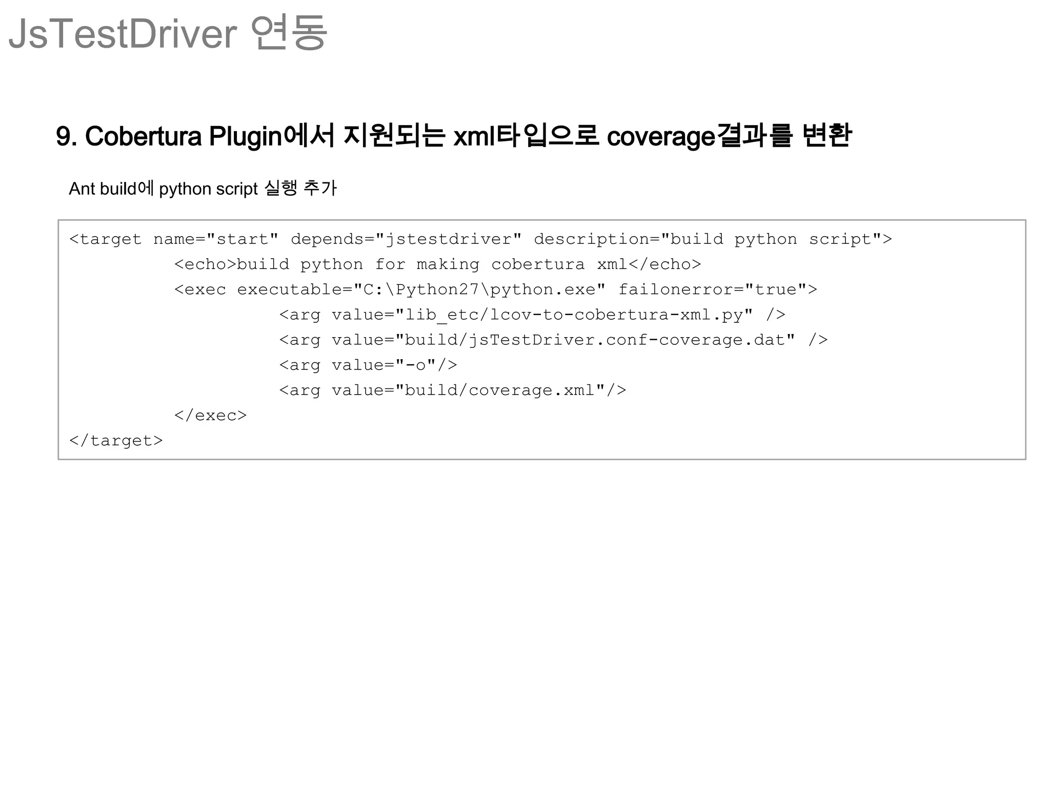 JsTestDriver 연동

  9. Cobertura Plugin에서 지원되는 xml타입으로 coverage결과를 변환
  Ant build에 python script 실행 추가

  <target name="start" depends="jstestdriver" description="build python script">
            <echo>build python for making cobertura xml</echo>
            <exec executable="C:Python27python.exe" failonerror="true">
                      <arg value="lib_etc/lcov-to-cobertura-xml.py" />
                      <arg value="build/jsTestDriver.conf-coverage.dat" />
                      <arg value="-o"/>
                      <arg value="build/coverage.xml"/>
            </exec>
  </target>
 
