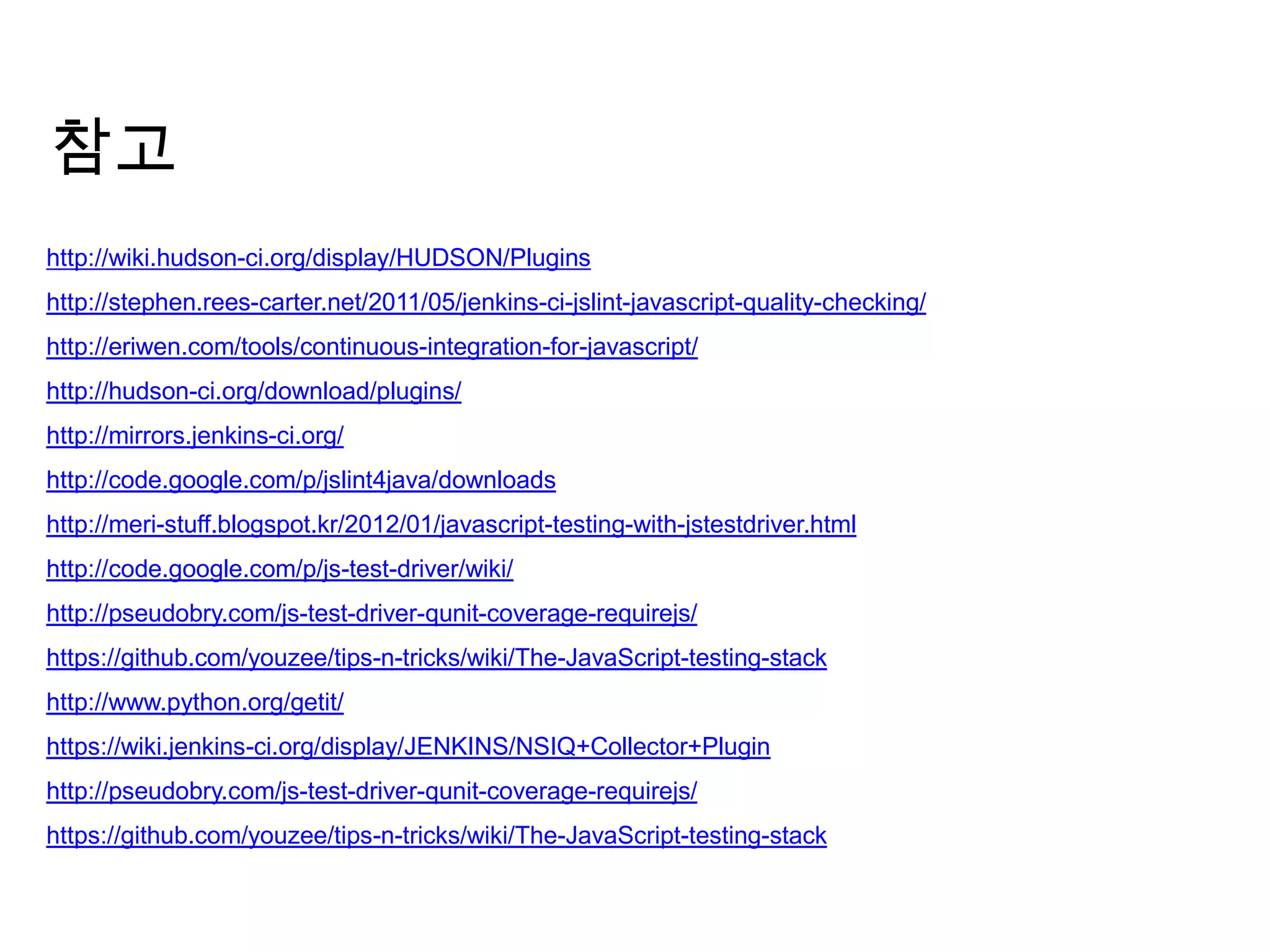 참고
http://wiki.hudson-ci.org/display/HUDSON/Plugins
http://stephen.rees-carter.net/2011/05/jenkins-ci-jslint-javascript-quality-checking/
http://eriwen.com/tools/continuous-integration-for-javascript/
http://hudson-ci.org/download/plugins/
http://mirrors.jenkins-ci.org/
http://code.google.com/p/jslint4java/downloads
http://meri-stuff.blogspot.kr/2012/01/javascript-testing-with-jstestdriver.html
http://code.google.com/p/js-test-driver/wiki/
http://pseudobry.com/js-test-driver-qunit-coverage-requirejs/
https://github.com/youzee/tips-n-tricks/wiki/The-JavaScript-testing-stack
http://www.python.org/getit/
https://wiki.jenkins-ci.org/display/JENKINS/NSIQ+Collector+Plugin
http://pseudobry.com/js-test-driver-qunit-coverage-requirejs/
https://github.com/youzee/tips-n-tricks/wiki/The-JavaScript-testing-stack
 