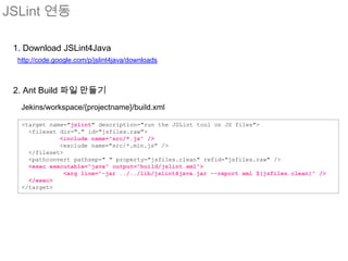 JSLint 연동

 1. Download JSLint4Java
  http://code.google.com/p/jslint4java/downloads



 2. Ant Build 파일 만들기
   Jekins/workspace/{projectname}/build.xml

   <target name="jslint" description="run the JSLint tool on JS files">
     <fileset dir="." id="jsfiles.raw">
              <include name="src/*.js" />
              <exclude name="src/*.min.js" />
     </fileset>
     <pathconvert pathsep=" " property="jsfiles.clean" refid="jsfiles.raw" />
     <exec executable="java" output="build/jslint.xml">
                <arg line="-jar ../../lib/jslint4java.jar --report xml ${jsfiles.clean}" />
     </exec>
   </target>
 