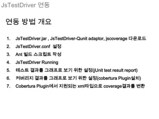 JsTestDriver 연동

 연동 방법 개요

 1.   JsTestDriver.jar , JsTestDriver-Qunit adaptor, jscoverage 다운로드
 2.   JsTestDriver.conf 설정
 3.   Ant 빌드 스크립트 작성
 4.   JsTestDriver Running
 5.   테스트 결과를 그래프로 보기 위한 설정(jUnit test result report)
 6.   커버리지 결과를 그래프로 보기 위한 설정(cobertura Plugin설치)
 7.   Cobertura Plugin에서 지원되는 xml타입으로 coverage결과를 변환
 