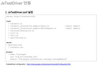 JsTestDriver 연동

  2. JsTestDriver.conf 설정
  server: http://localhost:4224

  load:
    - lib/qunit.js
    - lib/qunit_jstestdriver_adaptor/equiv.js                                          //qunit adaptor
    - lib/qunit_jstestdriver_adaptor/QUnitAdapter.js                                   //qunit adaptor
    - lib/jindo.desktop.all.js
    - src/*.js
    - lib/*.js
    - spec/testcode.js

  serve:
  - spec/test.html
    - lib/qunit.css

  plugin:
    - name: "coverage"
      jar: "lib_etc/coverage.jar"
      module: "com.google.jstestdriver.coverage.CoverageModule"


  # jstestdriver configuration : http://code.google.com/p/js-test-driver/wiki/ConfigurationFile
 