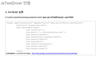 JsTestDriver 연동

  4. Ant Build 실행

  C:coderunjenkinsworkspacejenkins-test> java -jar JsTestDriver.jar --port 4224

   <target name="jstestdriver" depends="jslint" description="build jstestdriver">
                  <echo>build jstestdriver</echo>
                  <exec executable="java">
                             <arg line="-jar" />
                             <arg path="../../lib/jsTestDriver.jar" />
                             <arg value="--server"/>
                             <arg value="http://localhost:4224"/>
                             <arg value="--tests"/>
                             <arg value="all"/>
                             <arg value="--testOutput"/>
                             <arg value="./build"/>
                             <arg value="--reset"/>
                  </exec>
   </target>
   # jstestdriver command line flags : http://code.google.com/p/js-test-driver/wiki/CommandLineFlags
 