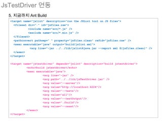 JsTestDriver 연동
  5. 지금까지 Ant Build
  <target name="jslint" description="run the JSLint tool on JS files">
    <fileset dir="." id="jsfiles.raw">
             <include name="src/*.js" />
             <exclude name="src/*.min.js" />
    </fileset>
    <pathconvert pathsep=" " property="jsfiles.clean" refid="jsfiles.raw" />
    <exec executable="java" output="build/jslint.xml">
               <arg line="-jar ../../lib/jslint4java.jar --report xml ${jsfiles.clean}" />
    </exec>
  </target>

  <target name="jstestdriver" depends="jslint" description="build jstestdriver">
            <echo>build jstestdriver</echo>
            <exec executable="java">
                      <arg line="-jar" />
                      <arg path="../../lib/jsTestDriver.jar" />
                      <arg value="--server"/>
                      <arg value="http://localhost:4224"/>
                      <arg value="--tests"/>
                      <arg value="all"/>
                      <arg value="--testOutput"/>
                      <arg value="./build"/>
                      <arg value="--reset"/>
            </exec>
  </target>
 