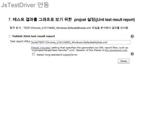 JsTestDriver 연동

  7. 테스트 결과를 그래프로 보기 위한 projcet 설정(jUnit test result report)

  동작 방식 : ‘TEST-Chrome_210118083_Windows.DefaultaModule.xml’ 파일을 분석해서 결과를 보여줌.
 