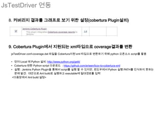 JsTestDriver 연동

  8. 커버리지 결과를 그래프로 보기 위한 설정(cobertura Plugin설치)




  9. Cobertura Plugin에서 지원되는 xml타입으로 coverage결과를 변환
   jsTestDriver.conf-coverage.dat 파일을 Cobertura지원 xml 타입으로 변환하기 위해 python 오픈소스 script를 활용

   • 먼저 Local 에 Python 설치: http://www.python.org/getit/
   • Cobertura 변환 Python script 다운로드 : https://github.com/eriwen/lcov-to-cobertura-xml
   • 실행 : Jenkins Python Plugin을 통해서 script를 실행 할 수 있지만, 윈도우에서 Python 실행 PATH를 인식하지 못하는
     문제 발견. 대안으로 Ant build로 실행하고 exeutable에 절대경로를 입력
    <다음장에서 Ant build 설정>
 