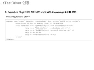 JsTestDriver 연동

  9. Cobertura Plugin에서 지원되는 xml타입으로 coverage결과를 변환
  Ant build에 python script 실행 추가

  <target name="start" depends="jstestdriver" description="build python script">
            <echo>build python for making cobertura xml</echo>
            <exec executable="C:Python27python.exe" failonerror="true">
                      <arg value="lib_etc/lcov-to-cobertura-xml.py" />
                      <arg value="build/jsTestDriver.conf-coverage.dat" />
                      <arg value="-o"/>
                      <arg value="build/coverage.xml"/>
            </exec>
  </target>
 