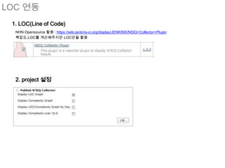 LOC 연동
 1. LOC(Line of Code)
  NHN Opensource 활용 : https://wiki.jenkins-ci.org/display/JENKINS/NSIQ+Collector+Plugin
  복잡도,LOC를 계산해주지만 LOC만을 활용




  2. project 설정
 