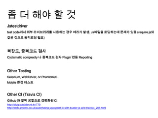 좀 더 해야 할 것
Jstestdriver
test code에서 외부 라이브러리를 사용하는 경우 에러가 발생. Js파일을 로딩하는데 문제가 있음 (require.js와
같은 것으로 동적로딩 필요)



복잡도, 중복코드 검사
Cyclomatic complexity 나 중복코드 검사 Plugin 연동 Reporting



Other Testing
Selenium, WebDriver, or PhantomJS
Mobile 환경 테스트


Other CI (Travis CI)
Github 와 찰떡 궁합으로 경량화된 CI
http://blog.outsider.ne.kr/779
http://tech.qmetric.co.uk/automating-javascript-ci-with-buster-js-and-travisci_205.html
 