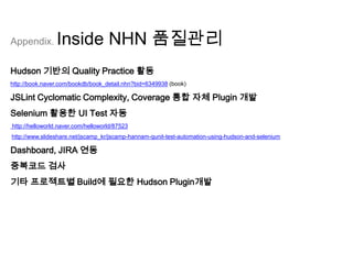 Appendix.       Inside NHN 품질관리
Hudson 기반의 Quality Practice 활동
http://book.naver.com/bookdb/book_detail.nhn?bid=6349938 (book)

JSLint Cyclomatic Complexity, Coverage 통합 자체 Plugin 개발
Selenium 활용한 UI Test 자동
http://helloworld.naver.com/helloworld/87523
http://www.slideshare.net/jscamp_kr/jscamp-hannam-qunit-test-automation-using-hudson-and-selenium

Dashboard, JIRA 연동
중복코드 검사
기타 프로젝트별 Build에 필요한 Hudson Plugin개발
 