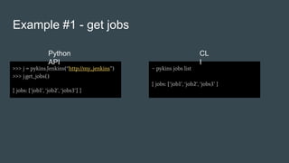Example #1 - get jobs
>>> j = pykins.Jenkins(“http://my_jenkins”)
>>> j.get_jobs()
{ jobs: [‘job1’, ‘job2’, ‘jobs3’] }
~ pykins jobs list
{ jobs: [‘job1’, ‘job2’, ‘jobs3’ }
Python
API
CL
I
 