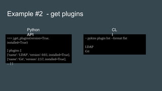 Example #2 - get plugins
>>> j.get_plugins(version=True,
installed=True)
{ plugins: [
{‘name’: ‘LDAP’, ‘version’: 0.0.1, installed=True},
{‘name’: ‘Git’, ‘version’: 2.3.7, installed=True},
… ] }
~ pykins plugin list --format flat
LDAP
Git
Python
API
CL
I
 