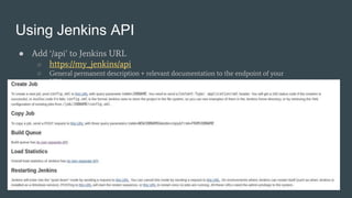 Using Jenkins API
● Add ‘/api’ to Jenkins URL
○ https://my_jenkins/api
○ General permanent description + relevant documentation to the endpoint of your
URL
 
