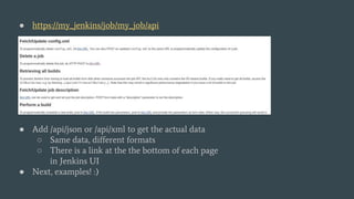 ● https://my_jenkins/job/my_job/api
● Add /api/json or /api/xml to get the actual data
○ Same data, different formats
○ There is a link at the the bottom of each page
in Jenkins UI
● Next, examples! :)
 
