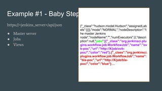 Example #1 - Baby Steps
https://<jenkins_server>/api/json
● Master server
● Jobs
● Views
{"_class":"hudson.model.Hudson","assignedLab
els":[{}],"mode":"NORMAL","nodeDescription":"t
he master Jenkins
node","nodeName":"","numExecutors":2,"descri
ption":null,"jobs":[{"_class":"org.jenkinsci.plu
gins.workflow.job.WorkflowJob","name":"ov
b-poc","url":"http://X/job/ovb-
poc/","color":"red"},{"_class":"org.jenkinsci.
plugins.workflow.job.WorkflowJob","name":
"bla-poc","url":"http://X/job/bla-
poc/","color":"blue"},...
 