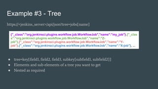 Example #3 - Tree
https://<jenkins_server>/api/json?tree=jobs[name]
● tree=key[field1, field2, field3, subkey[subfield1, subfield2]]
● Elements and sub-elements of a tree you want to get
● Nested as required
{"_class":"org.jenkinsci.plugins.workflow.job.WorkflowJob","name":"my_job"},{"_clas
s":"org.jenkinsci.plugins.workflow.job.WorkflowJob","name":"Z-
job"},{"_class":"org.jenkinsci.plugins.workflow.job.WorkflowJob","name":"Y-
job"},{"_class":"org.jenkinsci.plugins.workflow.job.WorkflowJob","name":"X-job"}, ...
 