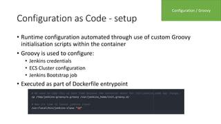 Configuration as Code - setup
• Runtime configuration automated through use of custom Groovy
initialisation scripts within the container
• Groovy is used to configure:
• Jenkins credentials
• ECS Cluster configuration
• Jenkins Bootstrap job
• Executed as part of Dockerfile entrypoint
Configuration / Groovy
 