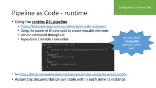 Pipeline as Code - runtime
• Using the Jenkins DSL pipeline
• https://bitbucket.org/jenkinspipeline/jenkins-dsl-examples
• Using the power of Groovy code to create reusable elements
• Version controlled through Git
• Repeatable / reliable / extensible
• See https://github.com/jenkinsci/job-dsl-plugin/wiki/Tutorial---Using-the-Jenkins-Job-DSL
• Automatic documentation available within each Jenkins instance
Configuration / Jenkins DSL
Lets talk about
a Jenkinsfile
approach over a
beer
 