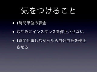 気をつけること
• 1時間単位の課金
• むやみにインスタンスを停止させない
• 1時間仕事しなかったら自分自身を停止
 させる
 