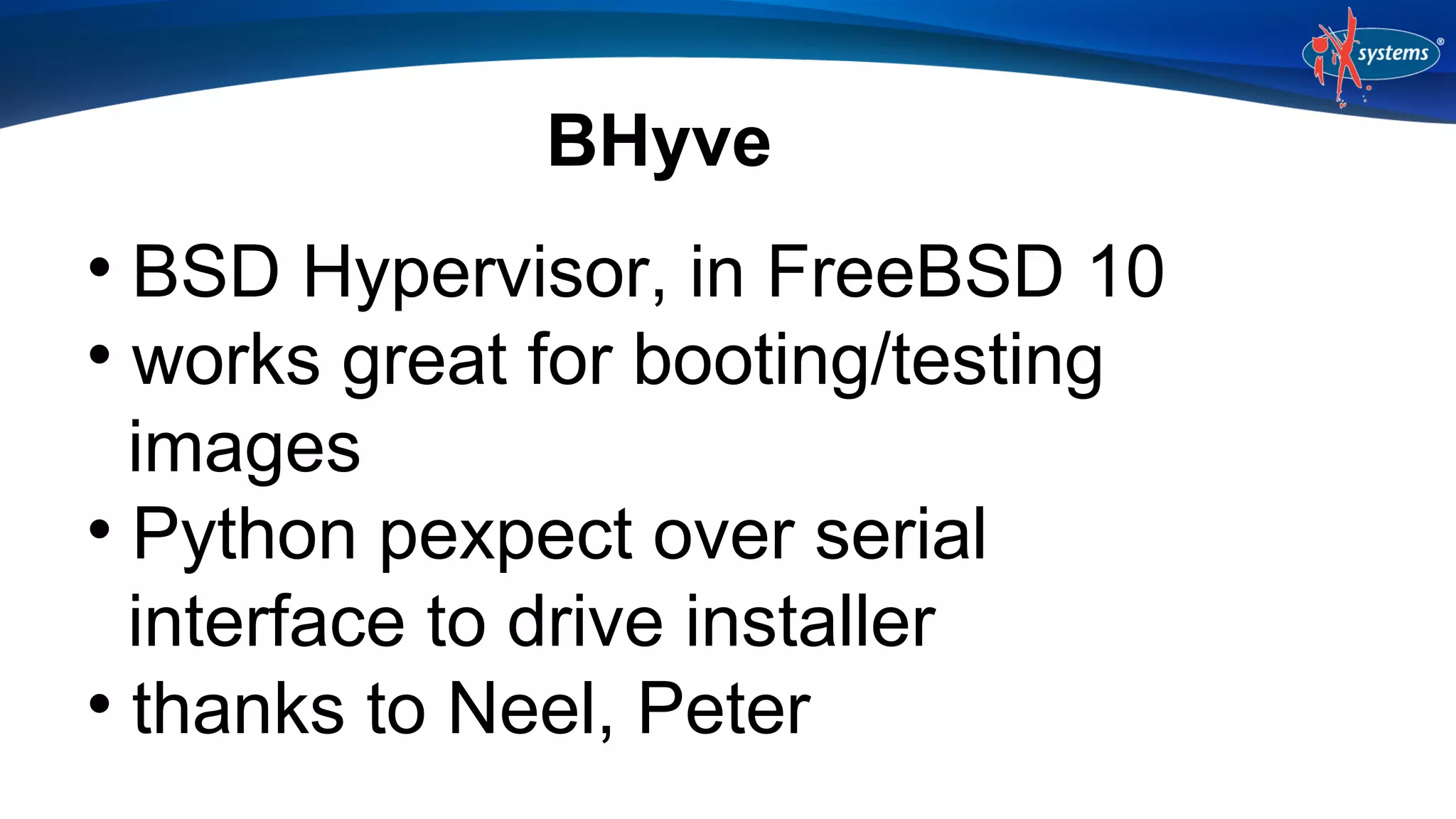 BHyve
BSD Hypervisor, in FreeBSD 10

works great for booting/testing
images

Python pexpect over serial
interface to drive installer

thanks to Neel, Peter


 