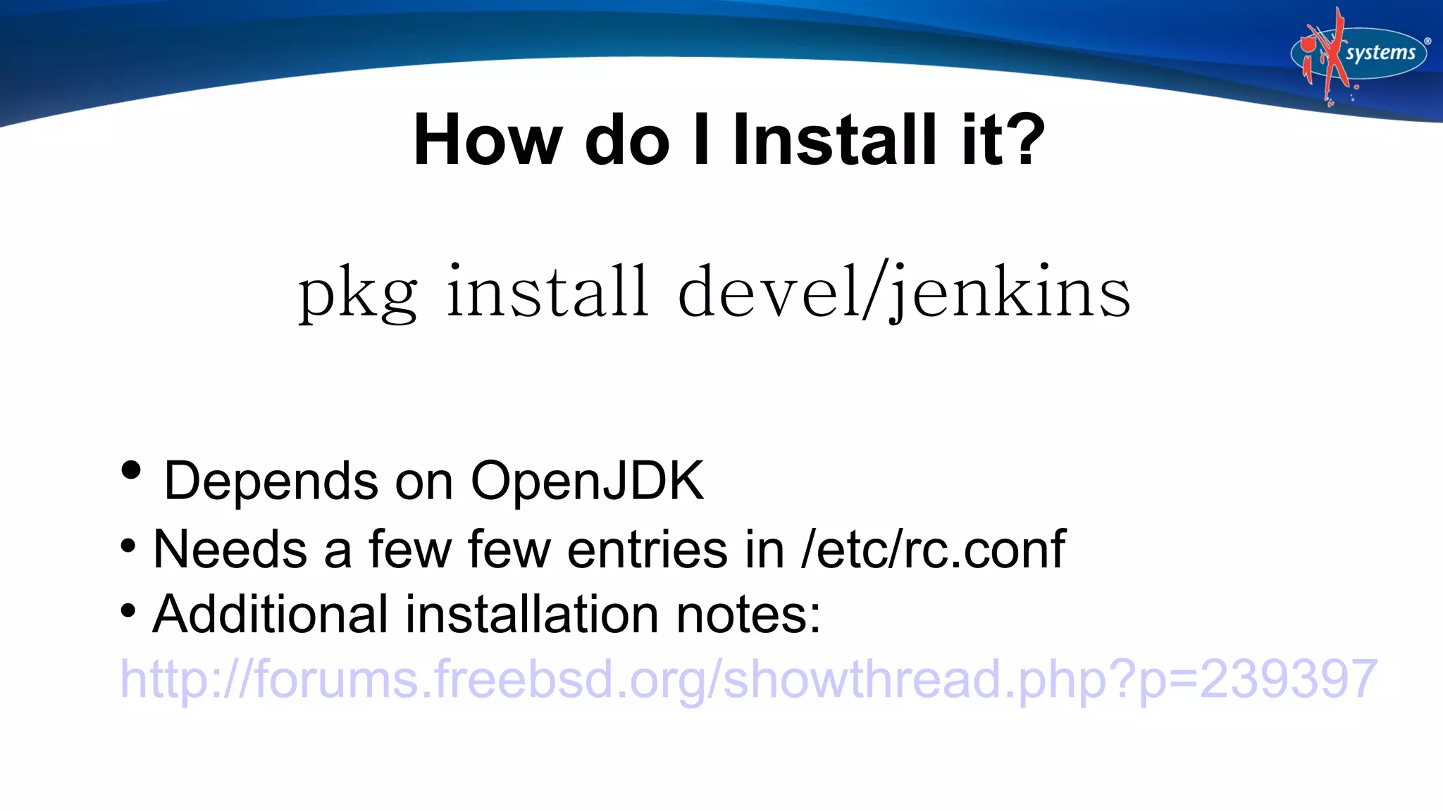 How do I Install it?
pkg install devel/jenkins
Depends on OpenJDK

Needs a few few entries in /etc/rc.conf

Additional installation notes:
http://forums.freebsd.org/showthread.php?p=239397


 