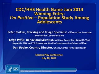 CDC/HHS Health Game Jam 2014
Winning Entry:
I’m Positive – Population Study Among
Adolescents
Peter Jenkins, Tracking and Triage Specialist, Office of the Associate
Director for Communication
Leigh Willis, Behavioral Scientist, National Center for HIV/AIDS, Viral
Hepatitis, STD, and TB Prevention, Health Communication Science Office
Dan Baden, Country Director, Ghana, Center for Global Health
Office of the Associate Director for Communication
Serious Play Conference
July 18, 2017
 
