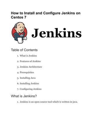 How to Install and Configure Jenkins on
Centos 7
Table of Contents
1. What is Jenkins
2. Features of Jenkins
3. Jenkins Architecture
4. Prerequisites
5. Installing Java
6. Installing Jenkins
7. Configuring Jenkins
What is Jenkins?
1. Jenkins is an open source tool which is written in java.
 