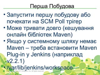 Перша Побудова
• Запустити першу побудову або
  почекати на SCM Poll трігер
• Може тривати довго (кешування
  онлайн бібліотек Maven)
• Якщо у системному шляху немає
  Maven – треба встановити Maven
  Plug-in у Jenkins (наприклад
  v2.2.1)
• /var/lib/jenkins/workspace
Copyright © 2000-2011 Softjourn, Inc. All rights reserved
 