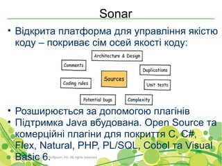 Sonar
• Відкрита платформа для управління якістю
  коду – покриває сім осей якості коду:




• Розширюється за допомогою плагінів
• Підтримка Java вбудована. Open Source та
  комерційні плагіни для покриття C, C#,
  Flex, Natural, PHP, PL/SQL, Cobol та Visual
  Basic 6.
 Copyright © 2000-2011 Softjourn, Inc. All rights reserved
 