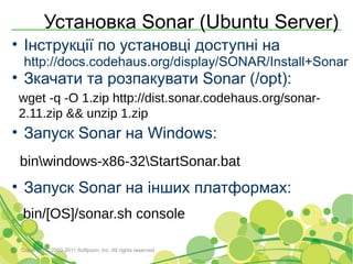 Установка Sonar (Ubuntu Server)
• Інструкції по установці доступні на
  http://docs.codehaus.org/display/SONAR/Install+Sonar
• Зкачати та розпакувати Sonar (/opt):
wget -q -O 1.zip http://dist.sonar.codehaus.org/sonar-
2.11.zip && unzip 1.zip
• Запуск Sonar на Windows:
 binwindows-x86-32StartSonar.bat
• Запуск Sonar на інших платформах:
 bin/[OS]/sonar.sh console

 Copyright © 2000-2011 Softjourn, Inc. All rights reserved
 