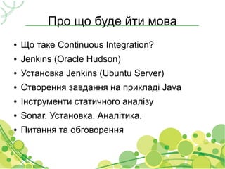 Про що буде йти мова
●   Що таке Continuous Integration?
●   Jenkins (Oracle Hudson)
●   Установка Jenkins (Ubuntu Server)
●   Створення завдання на прикладі Java
●   Інструменти статичного аналізу
●   Sonar. Установка. Аналітика.
●   Питання та обговорення
 