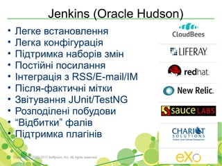 Jenkins (Oracle Hudson)
•    Легке встановлення
•    Легка конфігурація
•    Підтримка наборів змін
•    Постійні посилання
•    Інтеграція з RSS/E-mail/IM
•    Після-фактичні мітки
•    Звітування JUnit/TestNG
•    Розподілені побудови
•    “Відбитки” фалів
•    Підтримка плагінів

    Copyright © 2000-2011 Softjourn, Inc. All rights reserved
 