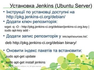 Установка Jenkins (Ubuntu Server)
• Інструкції по установці доступні на
  http://pkg.jenkins-ci.org/debian/
• Додати ключ репозиторія:
wget -q -O - http://pkg.jenkins-ci.org/debian/jenkins-ci.org.key |
sudo apt-key add -
• Додати запис репозиторія у /etc/apt/sources.list:
 deb http://pkg.jenkins-ci.org/debian binary/

• Оновити індекс пакетів та встановити:
 sudo apt-get update
 sudo apt-get install jenkins
 Copyright © 2000-2011 Softjourn, Inc. All rights reserved
 