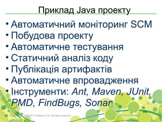 Приклад Java проекту
• Автоматичний моніторинг SCM
• Побудова проекту
• Автоматичне тестування
• Статичний аналіз коду
• Публікація артифактів
• Автоматичне впровадження
• Інструменти: Ant, Maven, JUnit,
  PMD, FindBugs, Sonar
Copyright © 2000-2011 Softjourn, Inc. All rights reserved
 